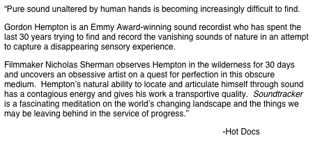 “Pure sound unaltered by human hands is becoming increasingly difficult to find. 
Gordon Hempton is an Emmy Award-winning sound recordist who has spent the last 30 years trying to find and record the vanishing sounds of nature in an attempt to capture a disappearing sensory experience. 
Filmmaker Nicholas Sherman observes Hempton in the wilderness for 30 days and uncovers an obsessive artist on a quest for perfection in this obscure medium.  Hempton’s natural ability to locate and articulate himself through sound has a contagious energy and gives his work a transportive quality.  Soundtracker is a fascinating meditation on the world’s changing landscape and the things we may be leaving behind in the service of progress.”
                                                                                              -Hot Docs 

